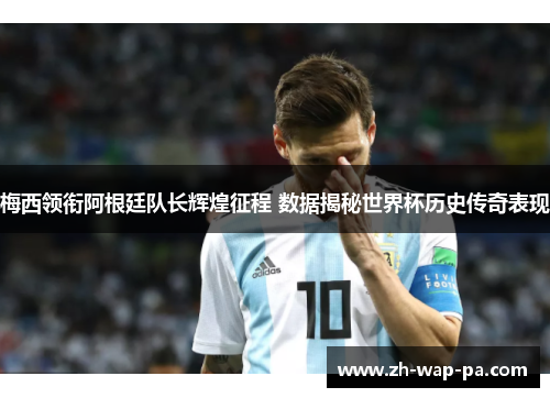 梅西领衔阿根廷队长辉煌征程 数据揭秘世界杯历史传奇表现