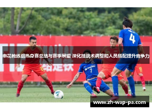 申花教练组热身赛总结与赛季展望 深化技战术调整和人员搭配提升竞争力