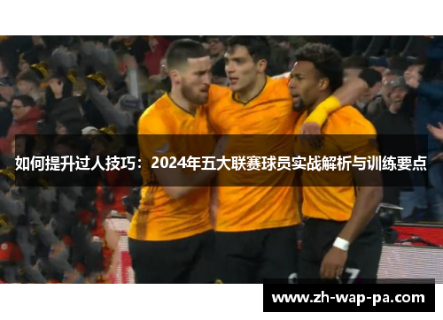 如何提升过人技巧：2024年五大联赛球员实战解析与训练要点