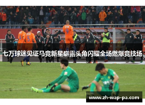 七万球迷见证马竞新星崭露头角闪耀全场燃爆竞技场