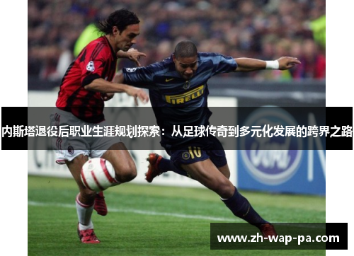 内斯塔退役后职业生涯规划探索：从足球传奇到多元化发展的跨界之路