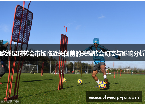 欧洲足球转会市场临近关闭前的关键转会动态与影响分析