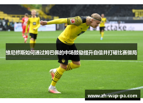 维尼修斯如何通过姆巴佩的中场鼓励提升自信并打破比赛僵局