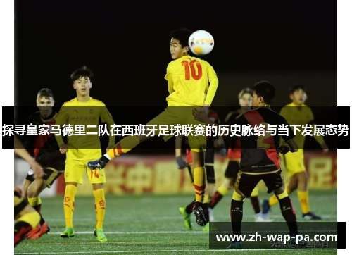 探寻皇家马德里二队在西班牙足球联赛的历史脉络与当下发展态势