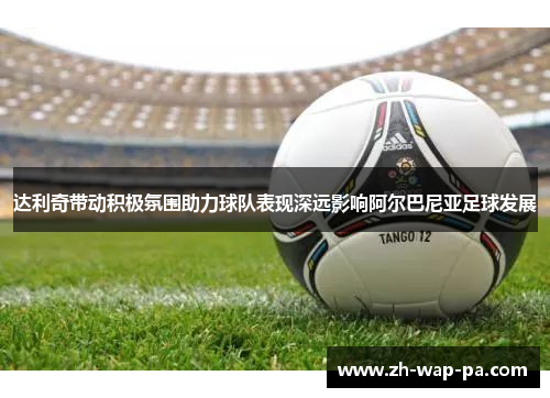 达利奇带动积极氛围助力球队表现深远影响阿尔巴尼亚足球发展