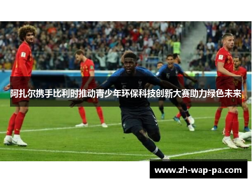 阿扎尔携手比利时推动青少年环保科技创新大赛助力绿色未来