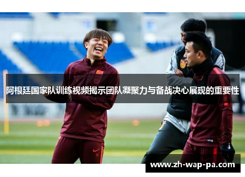 阿根廷国家队训练视频揭示团队凝聚力与备战决心展现的重要性