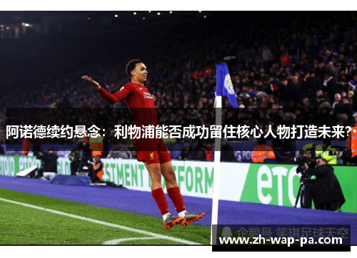 阿诺德续约悬念：利物浦能否成功留住核心人物打造未来？