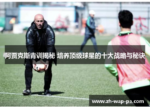 阿贾克斯青训揭秘 培养顶级球星的十大战略与秘诀 阿贾克斯青训揭秘 培养顶级球星的十大战略与秘诀