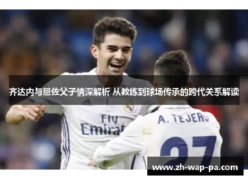 齐达内与恩佐父子情深解析 从教练到球场传承的跨代关系解读 齐达内与恩佐父子情深解析 从教练到球场传承的跨代关系解读