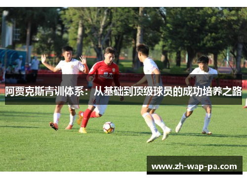 阿贾克斯青训体系：从基础到顶级球员的成功培养之路