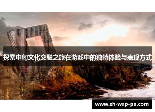 探索中匈文化交融之旅在游戏中的独特体验与表现方式