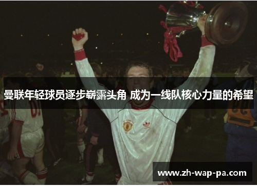 曼联年轻球员逐步崭露头角 成为一线队核心力量的希望