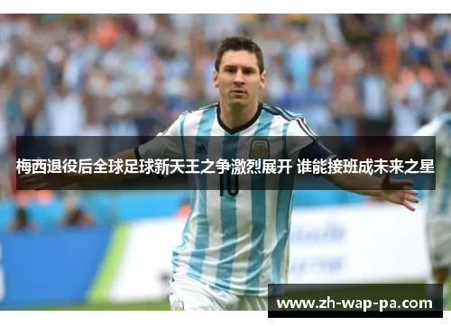 梅西退役后全球足球新天王之争激烈展开 谁能接班成未来之星