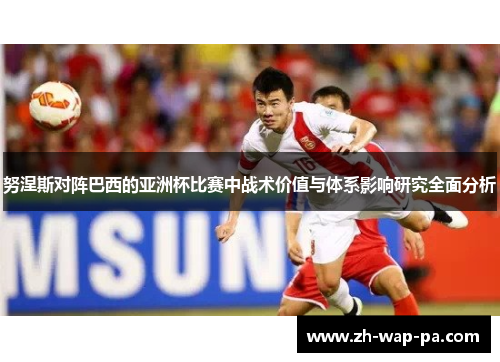 努涅斯对阵巴西的亚洲杯比赛中战术价值与体系影响研究全面分析