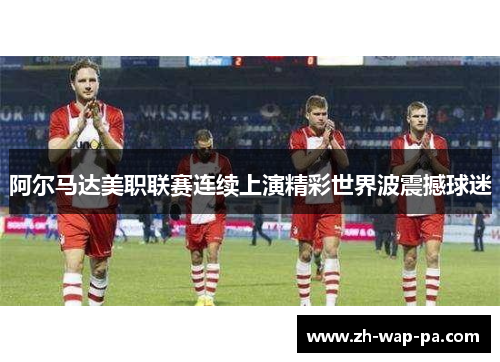 阿尔马达美职联赛连续上演精彩世界波震撼球迷